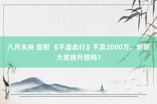 八月未央 自慰 《不虚此行》不及2000万，斩获大奖挑升想吗？