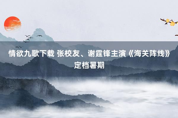 情欲九歌下载 张校友、谢霆锋主演《海关阵线》定档暑期