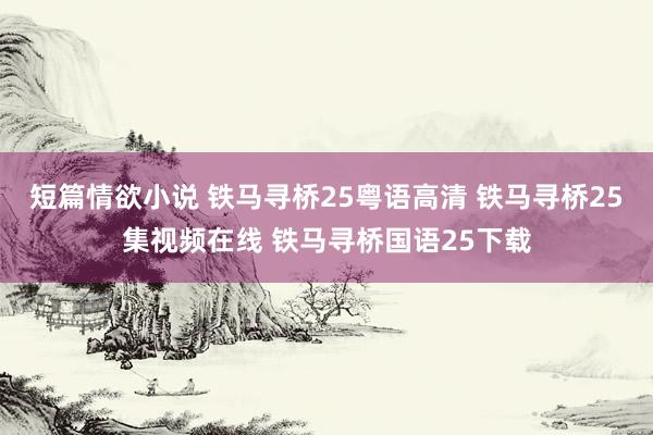 短篇情欲小说 铁马寻桥25粤语高清 铁马寻桥25集视频在线 铁马寻桥国语25下载