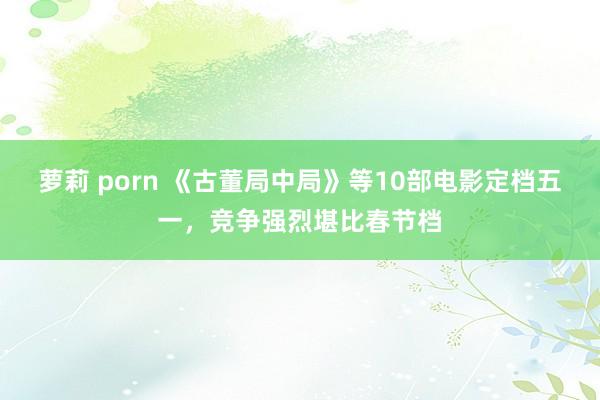 萝莉 porn 《古董局中局》等10部电影定档五一，竞争强烈堪比春节档