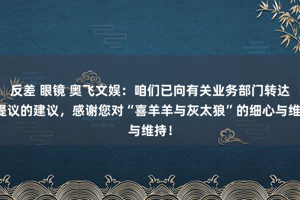 反差 眼镜 奥飞文娱：咱们已向有关业务部门转达您提议的建议，感谢您对“喜羊羊与灰太狼”的细心与维持！