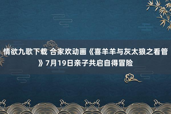 情欲九歌下载 合家欢动画《喜羊羊与灰太狼之看管》7月19日亲子共启自得冒险