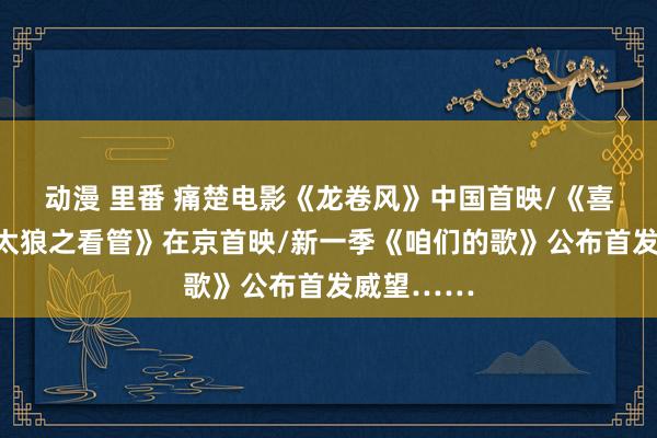 动漫 里番 痛楚电影《龙卷风》中国首映/《喜羊羊与灰太狼之看管》在京首映/新一季《咱们的歌》公布首发威望……