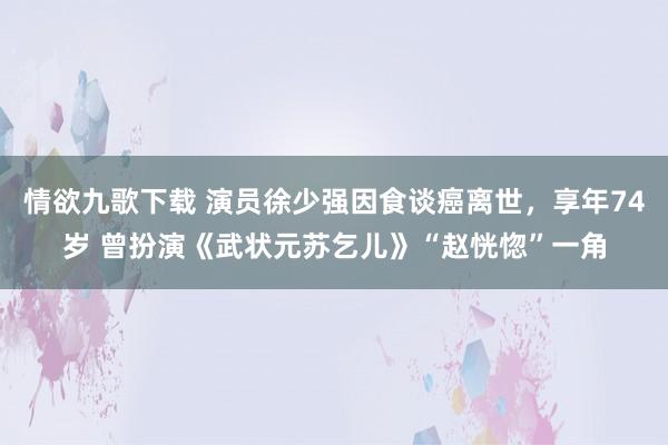 情欲九歌下载 演员徐少强因食谈癌离世，享年74岁 曾扮演《武状元苏乞儿》“赵恍惚”一角