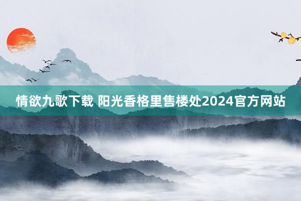 情欲九歌下载 阳光香格里售楼处2024官方网站