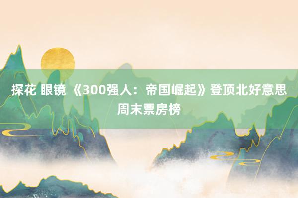 探花 眼镜 《300强人：帝国崛起》登顶北好意思周末票房榜