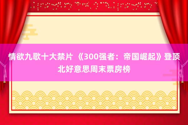 情欲九歌十大禁片 《300强者：帝国崛起》登顶北好意思周末票房榜