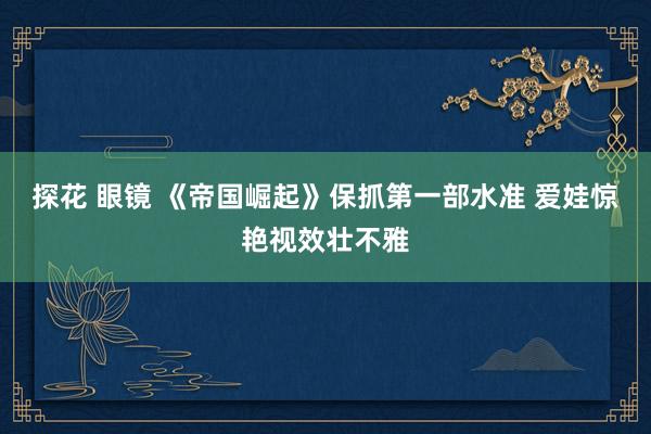 探花 眼镜 《帝国崛起》保抓第一部水准 爱娃惊艳视效壮不雅