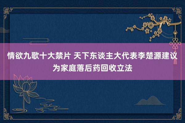 情欲九歌十大禁片 天下东谈主大代表李楚源建议为家庭落后药回收立法