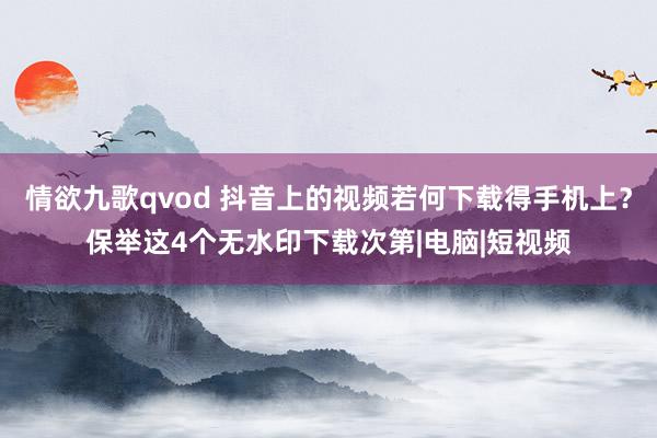 情欲九歌qvod 抖音上的视频若何下载得手机上？保举这4个无水印下载次第|电脑|短视频