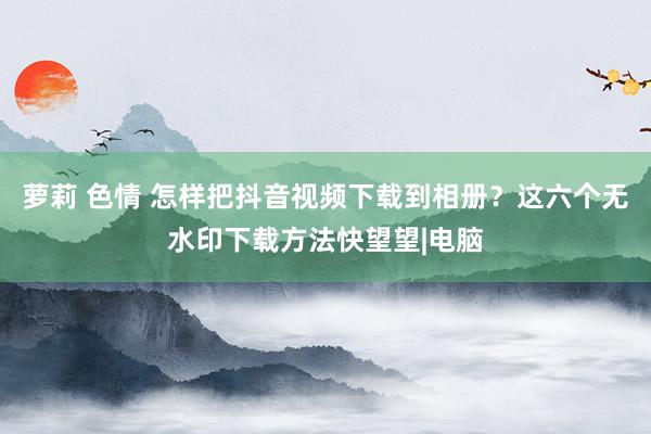 萝莉 色情 怎样把抖音视频下载到相册？这六个无水印下载方法快望望|电脑