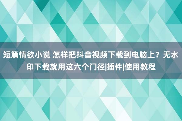 短篇情欲小说 怎样把抖音视频下载到电脑上？无水印下载就用这六个门径|插件|使用教程