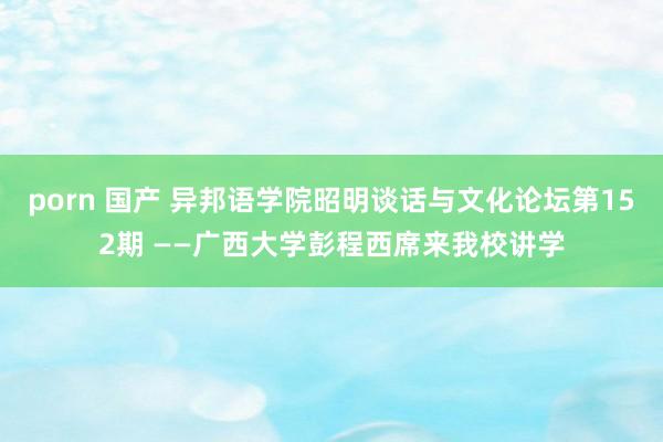 porn 国产 异邦语学院昭明谈话与文化论坛第152期 ——广西大学彭程西席来我校讲学