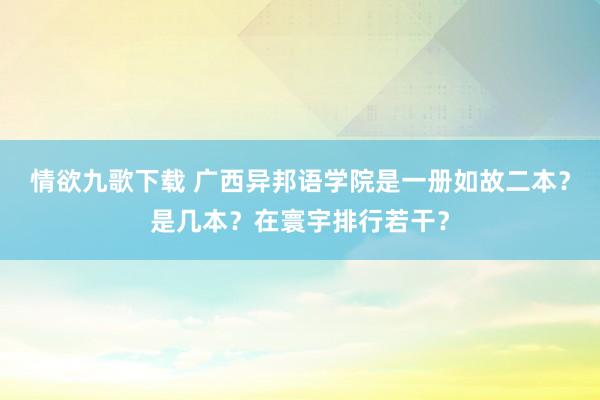 情欲九歌下载 广西异邦语学院是一册如故二本？是几本？在寰宇排行若干？