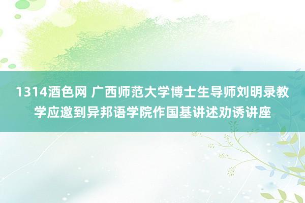 1314酒色网 广西师范大学博士生导师刘明录教学应邀到异邦语学院作国基讲述劝诱讲座