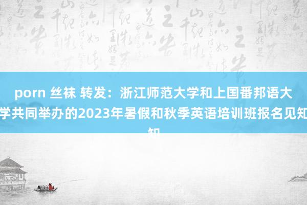 porn 丝袜 转发：浙江师范大学和上国番邦语大学共同举办的2023年暑假和秋季英语培训班报名见知