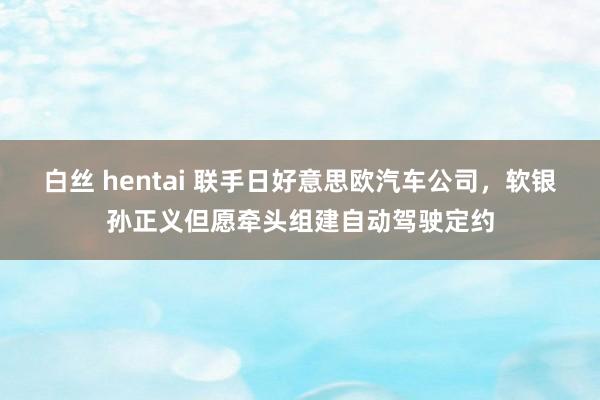 白丝 hentai 联手日好意思欧汽车公司，软银孙正义但愿牵头组建自动驾驶定约