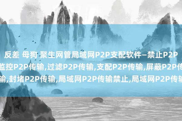 反差 母狗 聚生网管局域网P2P支配软件—禁止P2P传输，限度P2P传输，监控P2P传输，过滤P2P传输，支配P2P传输，屏蔽P2P传输，封堵P2P传输，局域网P2P传输禁止，局域网P2P传输限度，局域网P2P传输过滤