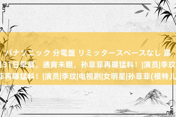 パナソニック 分電盤 リミッタースペースなし 露出・半埋込両用形 8月31日早晨，通宵未眠，孙菲菲再曝猛料！|演员|李玟|电视剧|女明星|孙菲菲(模特儿)