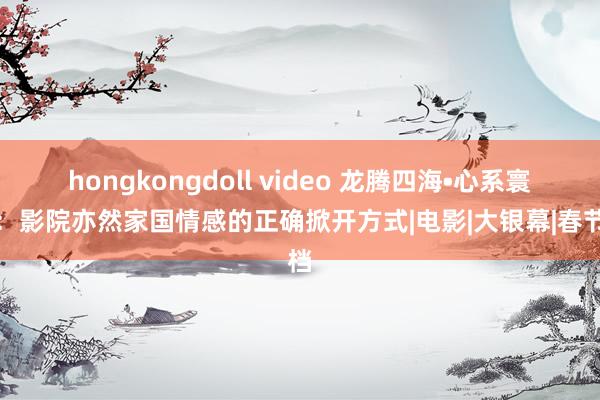 hongkongdoll video 龙腾四海•心系寰宇：影院亦然家国情感的正确掀开方式|电影|大银幕|春节档