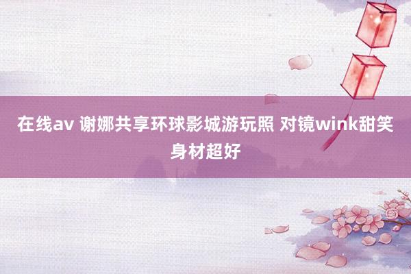 在线av 谢娜共享环球影城游玩照 对镜wink甜笑身材超好