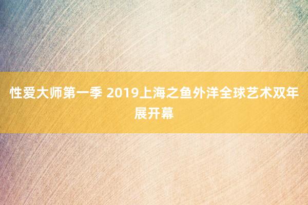 性爱大师第一季 2019上海之鱼外洋全球艺术双年展开幕