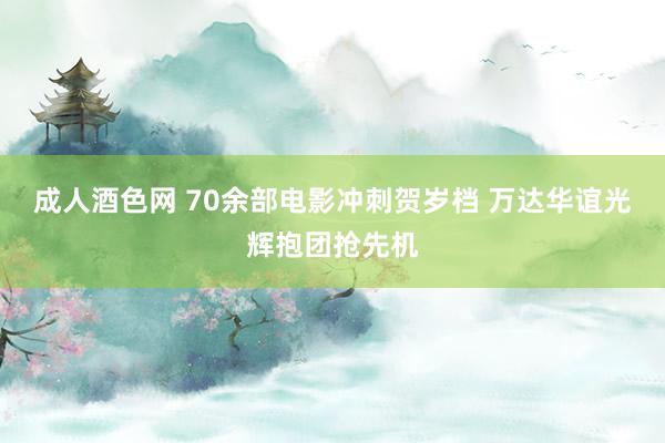 成人酒色网 70余部电影冲刺贺岁档 万达华谊光辉抱团抢先机