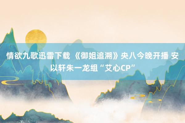 情欲九歌迅雷下载 《御姐追溯》央八今晚开播 安以轩朱一龙组“艾心CP”