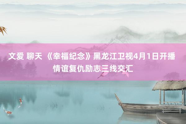 文爱 聊天 《幸福纪念》黑龙江卫视4月1日开播 情谊复仇励志三线交汇