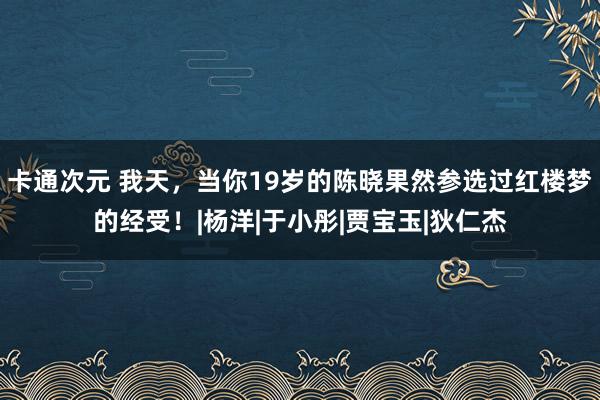 卡通次元 我天，当你19岁的陈晓果然参选过红楼梦的经受！|杨洋|于小彤|贾宝玉|狄仁杰