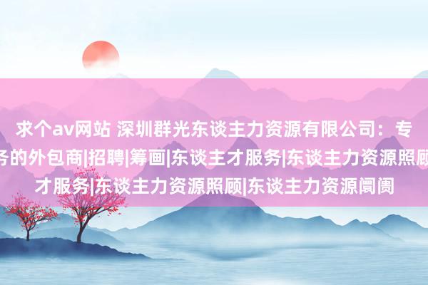 求个av网站 深圳群光东谈主力资源有限公司：专科东谈主力资源服务的外包商|招聘|筹画|东谈主才服务|东谈主力资源照顾|东谈主力资源阛阓