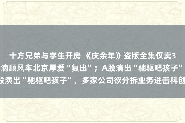 十方兄弟与学生开房 《庆余年》盗版全集仅卖3元，版权方已报案；滴滴顺风车北京厚爱“复出”；A股演出“驰驱吧孩子”，多家公司欲分拆业务进击科创板…