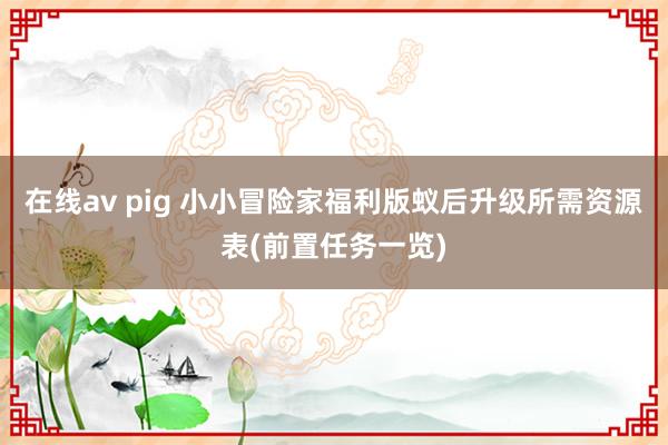 在线av pig 小小冒险家福利版蚁后升级所需资源表(前置任务一览)