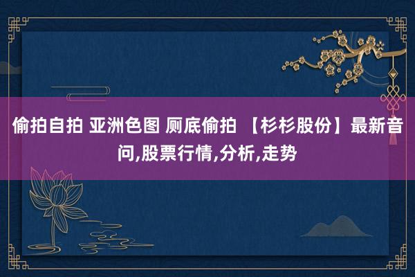 偷拍自拍 亚洲色图 厕底偷拍 【杉杉股份】最新音问，股票行情，分析，走势