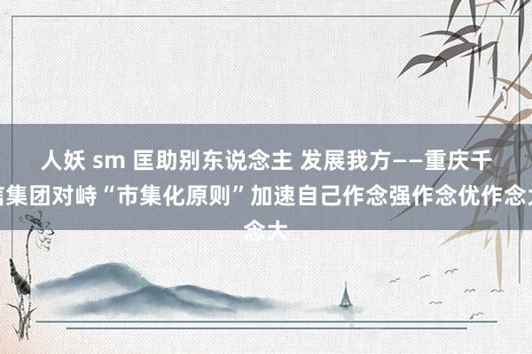 人妖 sm 匡助别东说念主 发展我方——重庆千信集团对峙“市集化原则”加速自己作念强作念优作念大