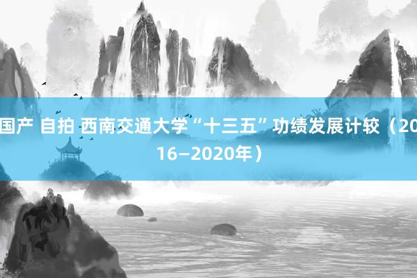 国产 自拍 西南交通大学“十三五”功绩发展计较（2016—2020年）