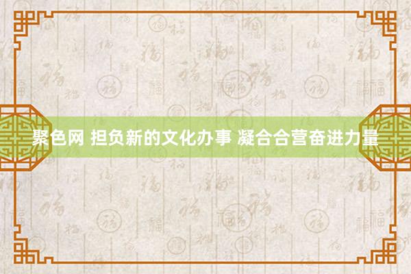 聚色网 担负新的文化办事 凝合合营奋进力量