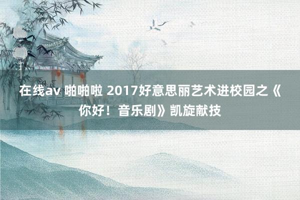 在线av 啪啪啦 2017好意思丽艺术进校园之《你好！音乐剧》凯旋献技