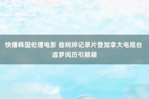 快播韩国伦理电影 曲婉婷记录片登加拿大电视台 追梦阅历引颠簸