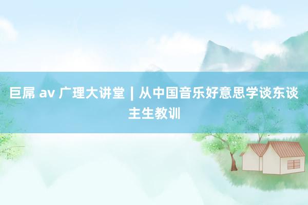 巨屌 av 广理大讲堂∣从中国音乐好意思学谈东谈主生教训