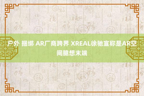 户外 捆绑 AR厂商跨界 XREAL徐驰宣称是AR空间臆想末端