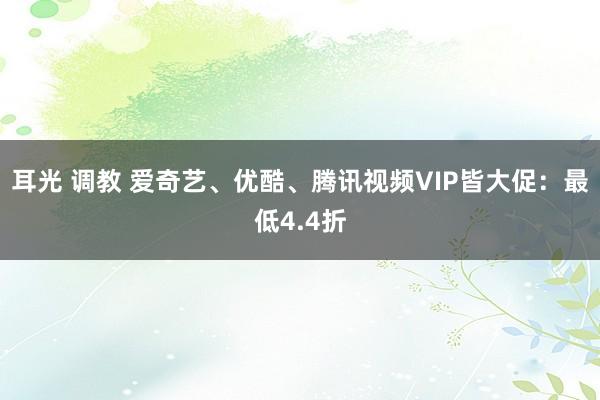 耳光 调教 爱奇艺、优酷、腾讯视频VIP皆大促：最低4.4折