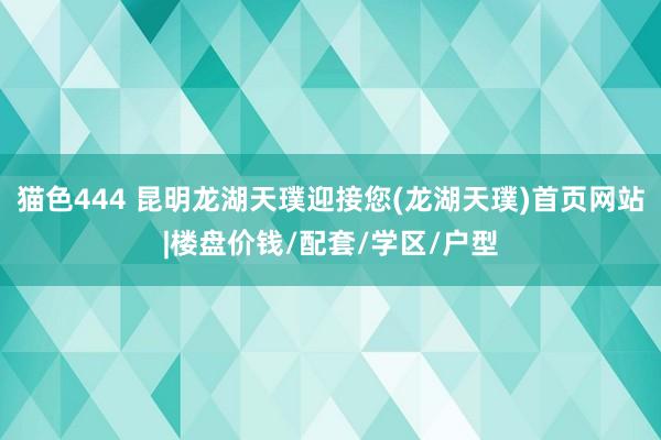 猫色444 昆明龙湖天璞迎接您(龙湖天璞)首页网站|楼盘价钱/配套/学区/户型