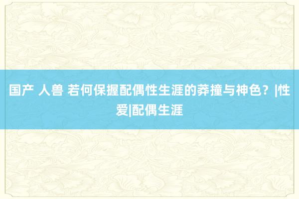 国产 人兽 若何保握配偶性生涯的莽撞与神色？|性爱|配偶生涯