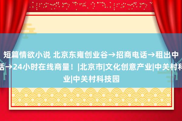 短篇情欲小说 北京东雍创业谷→招商电话→租出中心电话→24小时在线商量！|北京市|文化创意产业|中关村科技园